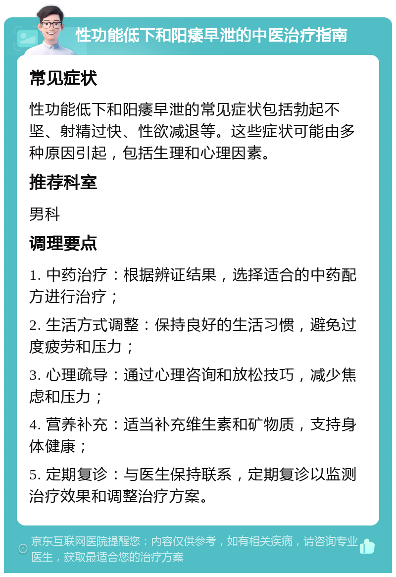 性功能低下和阳痿早泄的中医治疗指南 常见症状 性功能低下和阳痿早泄的常见症状包括勃起不坚、射精过快、性欲减退等。这些症状可能由多种原因引起，包括生理和心理因素。 推荐科室 男科 调理要点 1. 中药治疗：根据辨证结果，选择适合的中药配方进行治疗； 2. 生活方式调整：保持良好的生活习惯，避免过度疲劳和压力； 3. 心理疏导：通过心理咨询和放松技巧，减少焦虑和压力； 4. 营养补充：适当补充维生素和矿物质，支持身体健康； 5. 定期复诊：与医生保持联系，定期复诊以监测治疗效果和调整治疗方案。