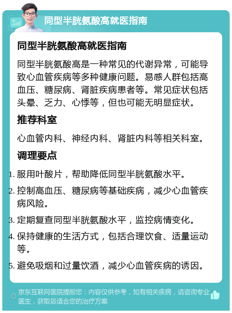 同型半胱氨酸高就医指南 同型半胱氨酸高就医指南 同型半胱氨酸高是一种常见的代谢异常，可能导致心血管疾病等多种健康问题。易感人群包括高血压、糖尿病、肾脏疾病患者等。常见症状包括头晕、乏力、心悸等，但也可能无明显症状。 推荐科室 心血管内科、神经内科、肾脏内科等相关科室。 调理要点 服用叶酸片，帮助降低同型半胱氨酸水平。 控制高血压、糖尿病等基础疾病，减少心血管疾病风险。 定期复查同型半胱氨酸水平，监控病情变化。 保持健康的生活方式，包括合理饮食、适量运动等。 避免吸烟和过量饮酒，减少心血管疾病的诱因。