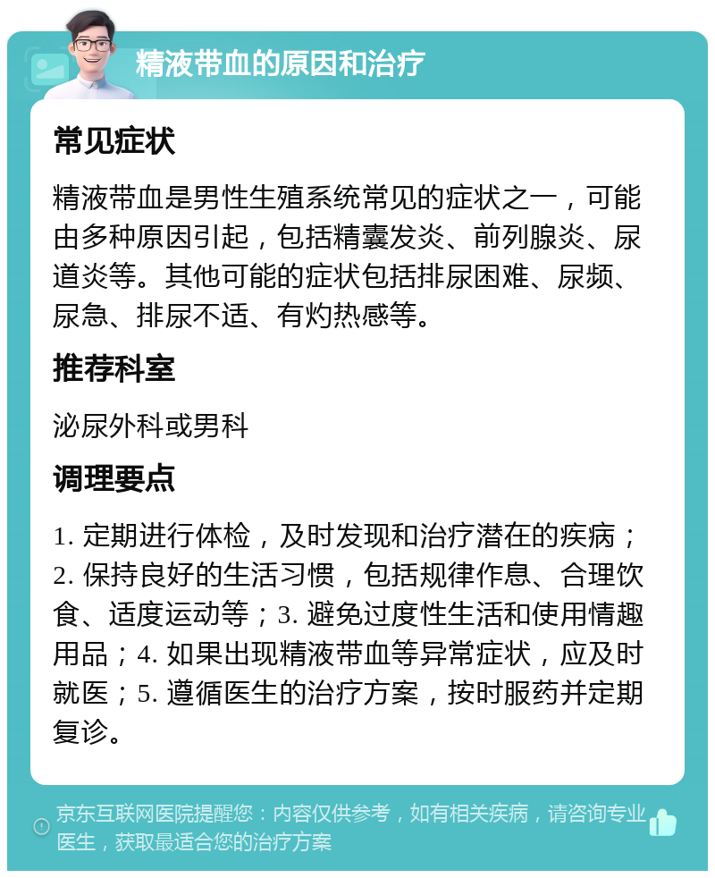 精液带血的原因和治疗 常见症状 精液带血是男性生殖系统常见的症状之一，可能由多种原因引起，包括精囊发炎、前列腺炎、尿道炎等。其他可能的症状包括排尿困难、尿频、尿急、排尿不适、有灼热感等。 推荐科室 泌尿外科或男科 调理要点 1. 定期进行体检，及时发现和治疗潜在的疾病；2. 保持良好的生活习惯，包括规律作息、合理饮食、适度运动等；3. 避免过度性生活和使用情趣用品；4. 如果出现精液带血等异常症状，应及时就医；5. 遵循医生的治疗方案，按时服药并定期复诊。