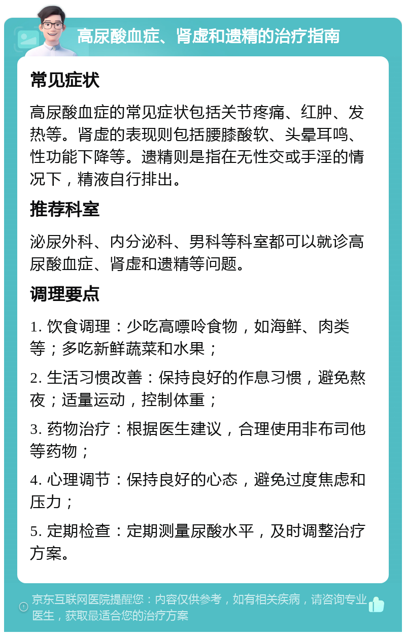 高尿酸血症、肾虚和遗精的治疗指南 常见症状 高尿酸血症的常见症状包括关节疼痛、红肿、发热等。肾虚的表现则包括腰膝酸软、头晕耳鸣、性功能下降等。遗精则是指在无性交或手淫的情况下，精液自行排出。 推荐科室 泌尿外科、内分泌科、男科等科室都可以就诊高尿酸血症、肾虚和遗精等问题。 调理要点 1. 饮食调理：少吃高嘌呤食物，如海鲜、肉类等；多吃新鲜蔬菜和水果； 2. 生活习惯改善：保持良好的作息习惯，避免熬夜；适量运动，控制体重； 3. 药物治疗：根据医生建议，合理使用非布司他等药物； 4. 心理调节：保持良好的心态，避免过度焦虑和压力； 5. 定期检查：定期测量尿酸水平，及时调整治疗方案。