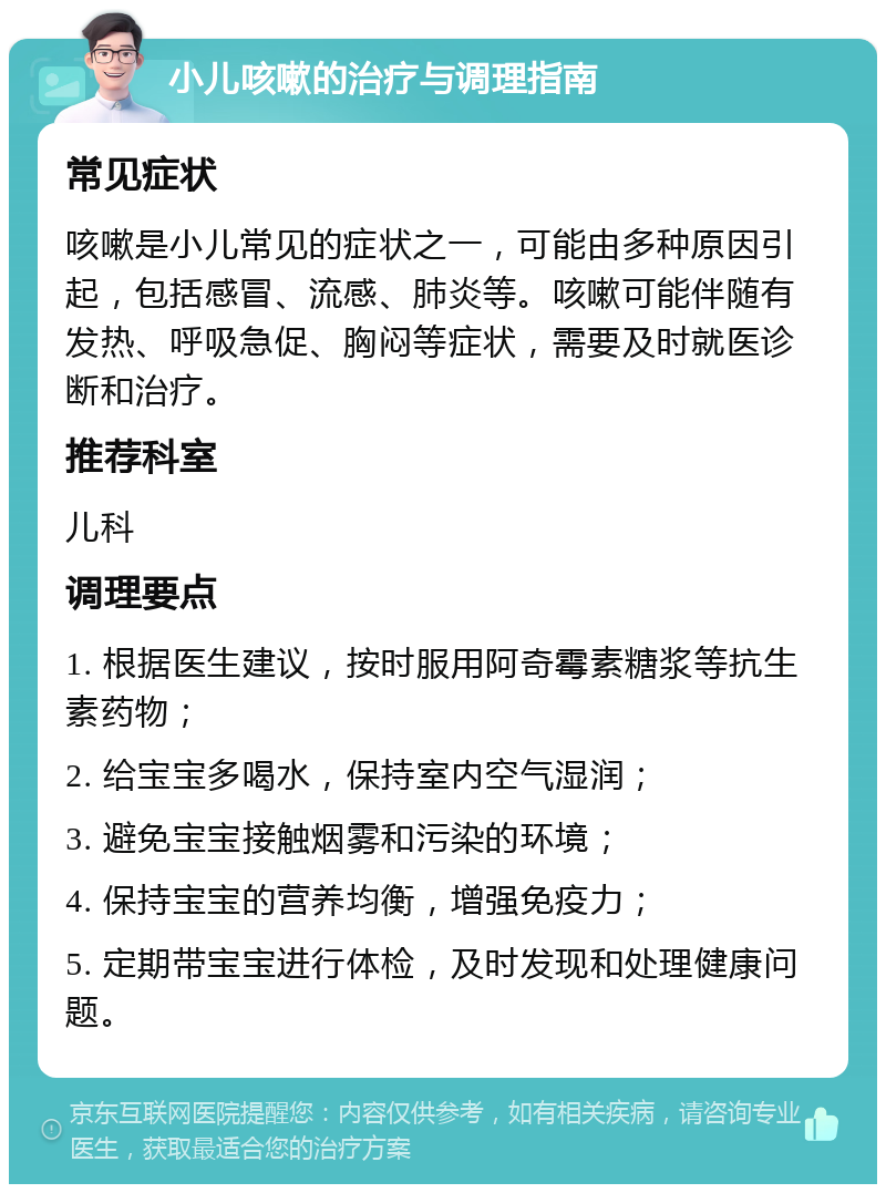 小儿咳嗽的治疗与调理指南 常见症状 咳嗽是小儿常见的症状之一，可能由多种原因引起，包括感冒、流感、肺炎等。咳嗽可能伴随有发热、呼吸急促、胸闷等症状，需要及时就医诊断和治疗。 推荐科室 儿科 调理要点 1. 根据医生建议，按时服用阿奇霉素糖浆等抗生素药物； 2. 给宝宝多喝水，保持室内空气湿润； 3. 避免宝宝接触烟雾和污染的环境； 4. 保持宝宝的营养均衡，增强免疫力； 5. 定期带宝宝进行体检，及时发现和处理健康问题。