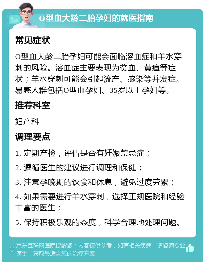 O型血大龄二胎孕妇的就医指南 常见症状 O型血大龄二胎孕妇可能会面临溶血症和羊水穿刺的风险。溶血症主要表现为贫血、黄疸等症状；羊水穿刺可能会引起流产、感染等并发症。易感人群包括O型血孕妇、35岁以上孕妇等。 推荐科室 妇产科 调理要点 1. 定期产检，评估是否有妊娠禁忌症； 2. 遵循医生的建议进行调理和保健； 3. 注意孕晚期的饮食和休息，避免过度劳累； 4. 如果需要进行羊水穿刺，选择正规医院和经验丰富的医生； 5. 保持积极乐观的态度，科学合理地处理问题。