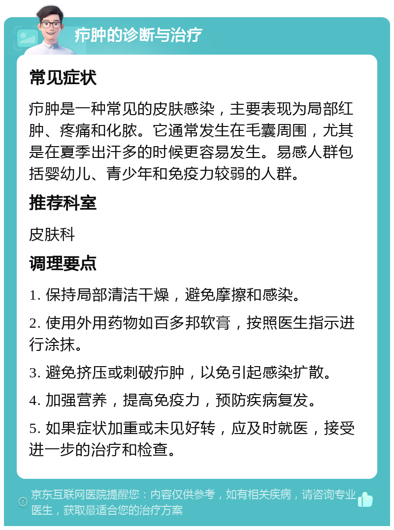 疖肿的诊断与治疗 常见症状 疖肿是一种常见的皮肤感染，主要表现为局部红肿、疼痛和化脓。它通常发生在毛囊周围，尤其是在夏季出汗多的时候更容易发生。易感人群包括婴幼儿、青少年和免疫力较弱的人群。 推荐科室 皮肤科 调理要点 1. 保持局部清洁干燥，避免摩擦和感染。 2. 使用外用药物如百多邦软膏，按照医生指示进行涂抹。 3. 避免挤压或刺破疖肿，以免引起感染扩散。 4. 加强营养，提高免疫力，预防疾病复发。 5. 如果症状加重或未见好转，应及时就医，接受进一步的治疗和检查。