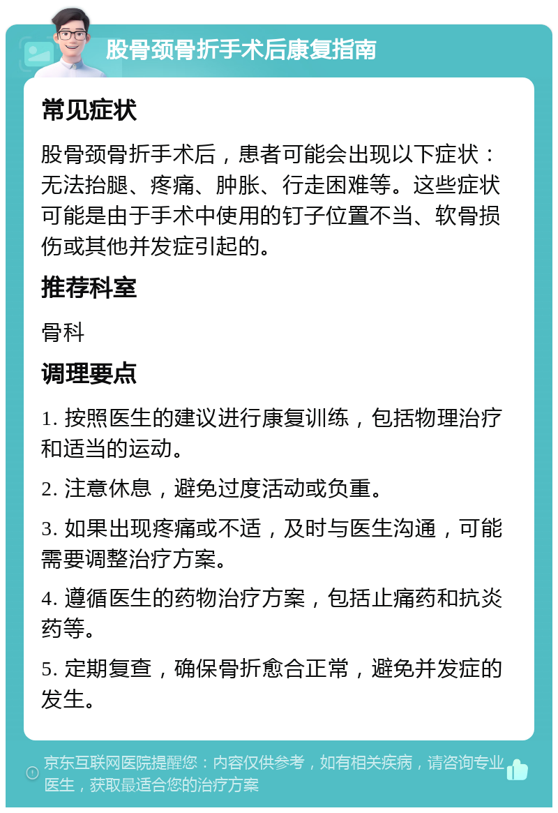 股骨颈骨折手术后康复指南 常见症状 股骨颈骨折手术后，患者可能会出现以下症状：无法抬腿、疼痛、肿胀、行走困难等。这些症状可能是由于手术中使用的钉子位置不当、软骨损伤或其他并发症引起的。 推荐科室 骨科 调理要点 1. 按照医生的建议进行康复训练，包括物理治疗和适当的运动。 2. 注意休息，避免过度活动或负重。 3. 如果出现疼痛或不适，及时与医生沟通，可能需要调整治疗方案。 4. 遵循医生的药物治疗方案，包括止痛药和抗炎药等。 5. 定期复查，确保骨折愈合正常，避免并发症的发生。