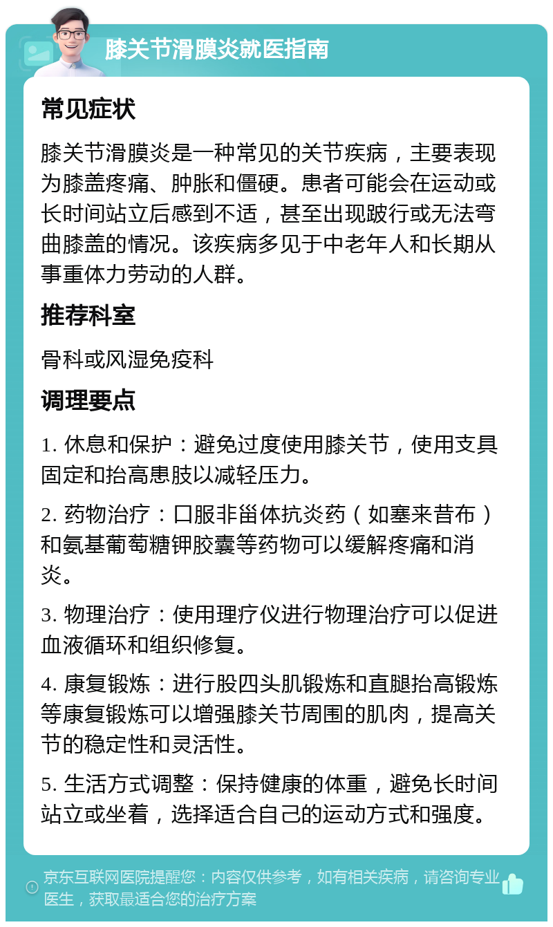 膝关节滑膜炎就医指南 常见症状 膝关节滑膜炎是一种常见的关节疾病，主要表现为膝盖疼痛、肿胀和僵硬。患者可能会在运动或长时间站立后感到不适，甚至出现跛行或无法弯曲膝盖的情况。该疾病多见于中老年人和长期从事重体力劳动的人群。 推荐科室 骨科或风湿免疫科 调理要点 1. 休息和保护：避免过度使用膝关节，使用支具固定和抬高患肢以减轻压力。 2. 药物治疗：口服非甾体抗炎药（如塞来昔布）和氨基葡萄糖钾胶囊等药物可以缓解疼痛和消炎。 3. 物理治疗：使用理疗仪进行物理治疗可以促进血液循环和组织修复。 4. 康复锻炼：进行股四头肌锻炼和直腿抬高锻炼等康复锻炼可以增强膝关节周围的肌肉，提高关节的稳定性和灵活性。 5. 生活方式调整：保持健康的体重，避免长时间站立或坐着，选择适合自己的运动方式和强度。