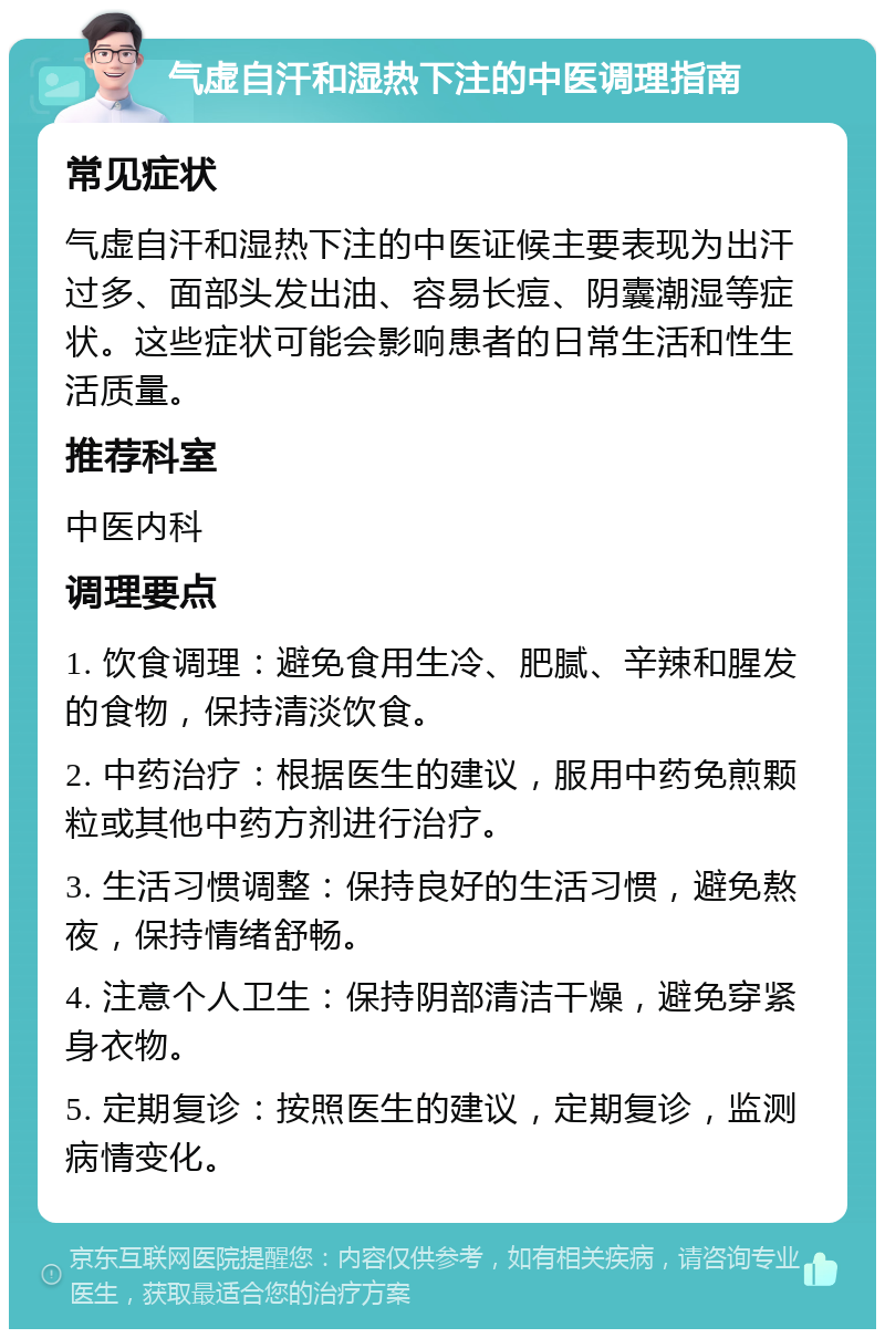 气虚自汗和湿热下注的中医调理指南 常见症状 气虚自汗和湿热下注的中医证候主要表现为出汗过多、面部头发出油、容易长痘、阴囊潮湿等症状。这些症状可能会影响患者的日常生活和性生活质量。 推荐科室 中医内科 调理要点 1. 饮食调理：避免食用生冷、肥腻、辛辣和腥发的食物，保持清淡饮食。 2. 中药治疗：根据医生的建议，服用中药免煎颗粒或其他中药方剂进行治疗。 3. 生活习惯调整：保持良好的生活习惯，避免熬夜，保持情绪舒畅。 4. 注意个人卫生：保持阴部清洁干燥，避免穿紧身衣物。 5. 定期复诊：按照医生的建议，定期复诊，监测病情变化。