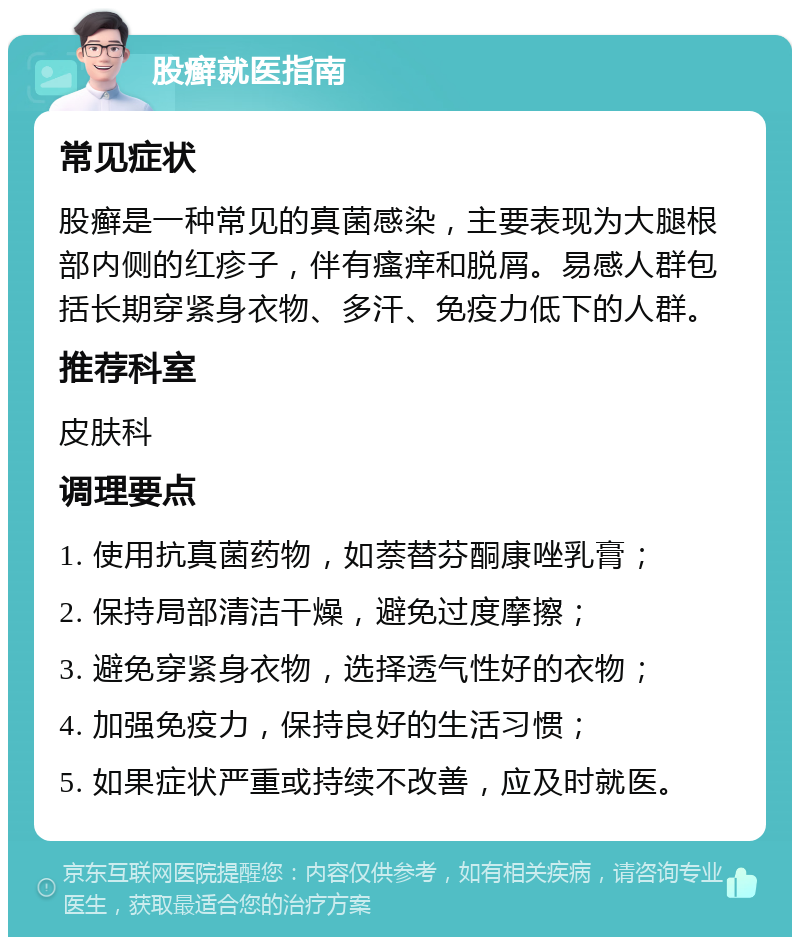 股癣就医指南 常见症状 股癣是一种常见的真菌感染，主要表现为大腿根部内侧的红疹子，伴有瘙痒和脱屑。易感人群包括长期穿紧身衣物、多汗、免疫力低下的人群。 推荐科室 皮肤科 调理要点 1. 使用抗真菌药物，如萘替芬酮康唑乳膏； 2. 保持局部清洁干燥，避免过度摩擦； 3. 避免穿紧身衣物，选择透气性好的衣物； 4. 加强免疫力，保持良好的生活习惯； 5. 如果症状严重或持续不改善，应及时就医。