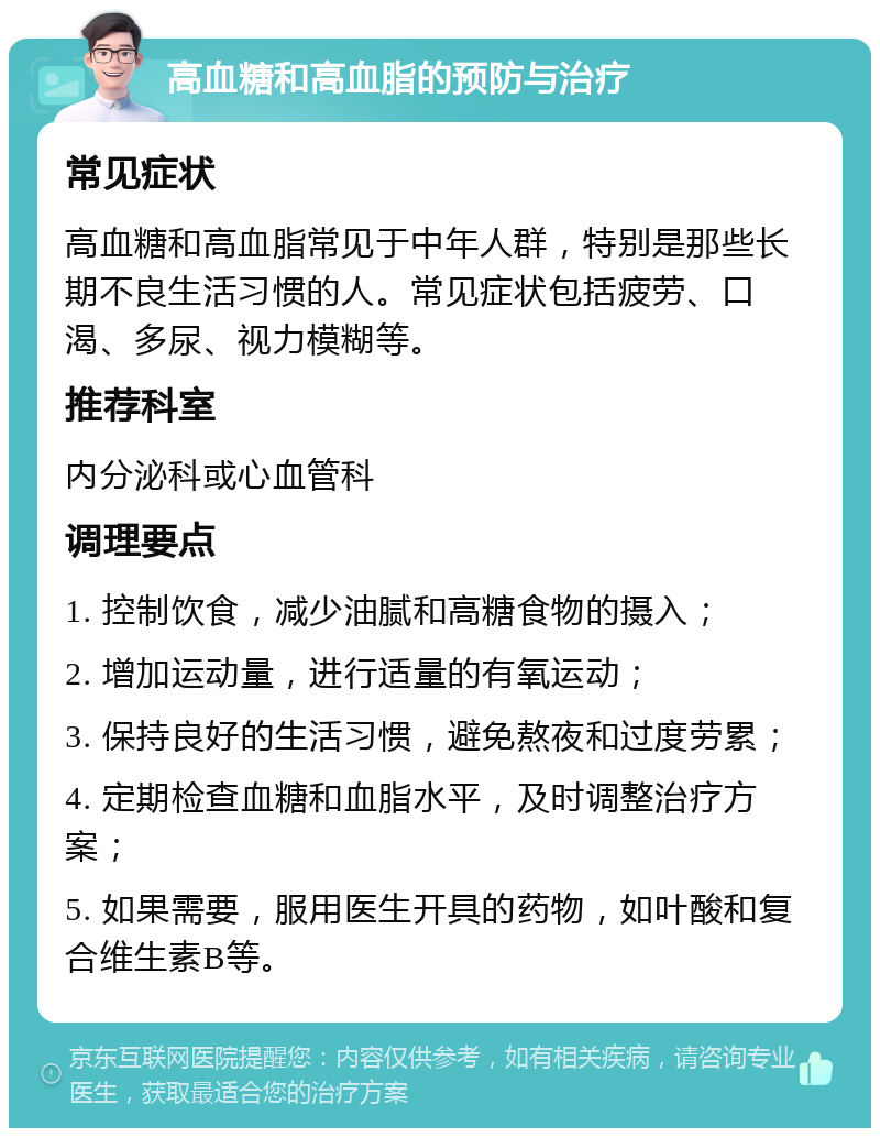 高血糖和高血脂的预防与治疗 常见症状 高血糖和高血脂常见于中年人群，特别是那些长期不良生活习惯的人。常见症状包括疲劳、口渴、多尿、视力模糊等。 推荐科室 内分泌科或心血管科 调理要点 1. 控制饮食，减少油腻和高糖食物的摄入； 2. 增加运动量，进行适量的有氧运动； 3. 保持良好的生活习惯，避免熬夜和过度劳累； 4. 定期检查血糖和血脂水平，及时调整治疗方案； 5. 如果需要，服用医生开具的药物，如叶酸和复合维生素B等。