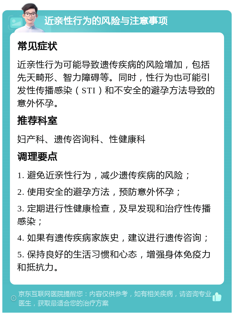 近亲性行为的风险与注意事项 常见症状 近亲性行为可能导致遗传疾病的风险增加，包括先天畸形、智力障碍等。同时，性行为也可能引发性传播感染（STI）和不安全的避孕方法导致的意外怀孕。 推荐科室 妇产科、遗传咨询科、性健康科 调理要点 1. 避免近亲性行为，减少遗传疾病的风险； 2. 使用安全的避孕方法，预防意外怀孕； 3. 定期进行性健康检查，及早发现和治疗性传播感染； 4. 如果有遗传疾病家族史，建议进行遗传咨询； 5. 保持良好的生活习惯和心态，增强身体免疫力和抵抗力。