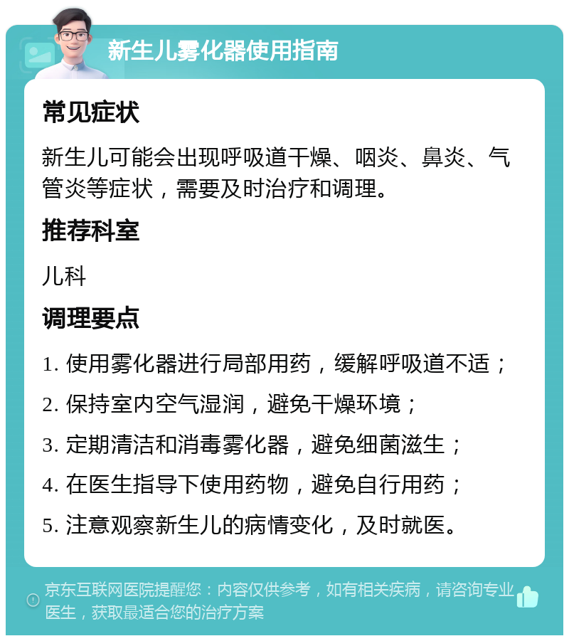 新生儿雾化器使用指南 常见症状 新生儿可能会出现呼吸道干燥、咽炎、鼻炎、气管炎等症状，需要及时治疗和调理。 推荐科室 儿科 调理要点 1. 使用雾化器进行局部用药，缓解呼吸道不适； 2. 保持室内空气湿润，避免干燥环境； 3. 定期清洁和消毒雾化器，避免细菌滋生； 4. 在医生指导下使用药物，避免自行用药； 5. 注意观察新生儿的病情变化，及时就医。