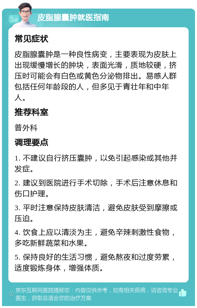 皮脂腺囊肿就医指南 常见症状 皮脂腺囊肿是一种良性病变，主要表现为皮肤上出现缓慢增长的肿块，表面光滑，质地较硬，挤压时可能会有白色或黄色分泌物排出。易感人群包括任何年龄段的人，但多见于青壮年和中年人。 推荐科室 普外科 调理要点 1. 不建议自行挤压囊肿，以免引起感染或其他并发症。 2. 建议到医院进行手术切除，手术后注意休息和伤口护理。 3. 平时注意保持皮肤清洁，避免皮肤受到摩擦或压迫。 4. 饮食上应以清淡为主，避免辛辣刺激性食物，多吃新鲜蔬菜和水果。 5. 保持良好的生活习惯，避免熬夜和过度劳累，适度锻炼身体，增强体质。