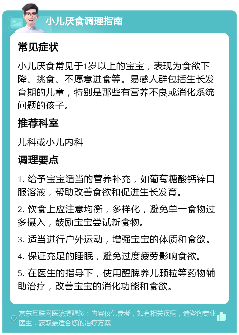 小儿厌食调理指南 常见症状 小儿厌食常见于1岁以上的宝宝，表现为食欲下降、挑食、不愿意进食等。易感人群包括生长发育期的儿童，特别是那些有营养不良或消化系统问题的孩子。 推荐科室 儿科或小儿内科 调理要点 1. 给予宝宝适当的营养补充，如葡萄糖酸钙锌口服溶液，帮助改善食欲和促进生长发育。 2. 饮食上应注意均衡，多样化，避免单一食物过多摄入，鼓励宝宝尝试新食物。 3. 适当进行户外运动，增强宝宝的体质和食欲。 4. 保证充足的睡眠，避免过度疲劳影响食欲。 5. 在医生的指导下，使用醒脾养儿颗粒等药物辅助治疗，改善宝宝的消化功能和食欲。