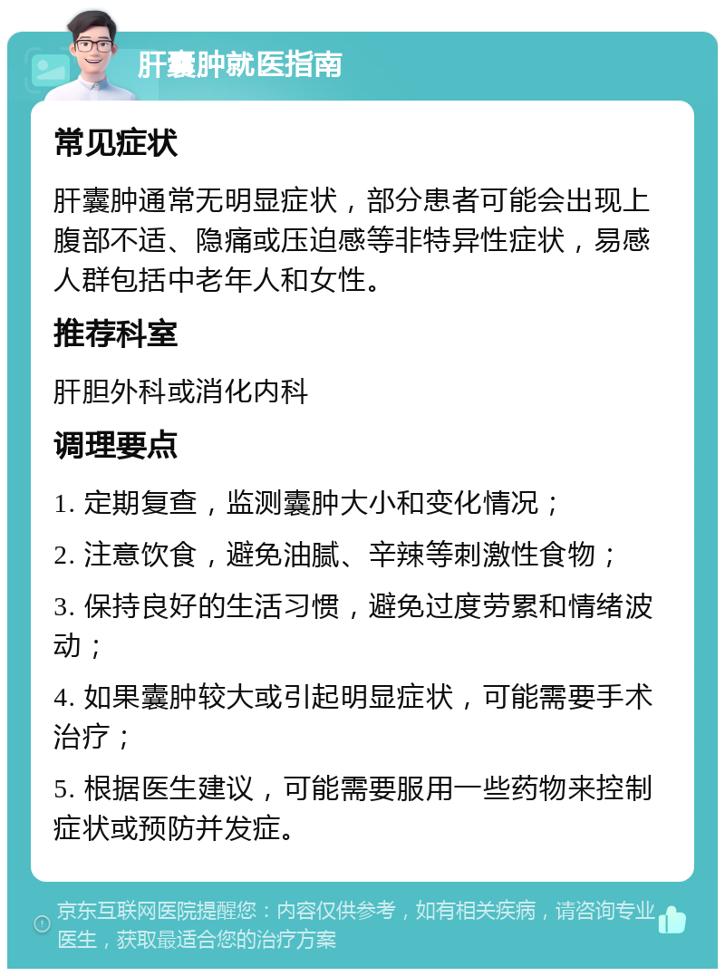 肝囊肿就医指南 常见症状 肝囊肿通常无明显症状，部分患者可能会出现上腹部不适、隐痛或压迫感等非特异性症状，易感人群包括中老年人和女性。 推荐科室 肝胆外科或消化内科 调理要点 1. 定期复查，监测囊肿大小和变化情况； 2. 注意饮食，避免油腻、辛辣等刺激性食物； 3. 保持良好的生活习惯，避免过度劳累和情绪波动； 4. 如果囊肿较大或引起明显症状，可能需要手术治疗； 5. 根据医生建议，可能需要服用一些药物来控制症状或预防并发症。