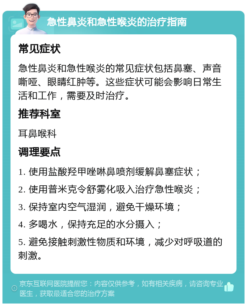 急性鼻炎和急性喉炎的治疗指南 常见症状 急性鼻炎和急性喉炎的常见症状包括鼻塞、声音嘶哑、眼睛红肿等。这些症状可能会影响日常生活和工作，需要及时治疗。 推荐科室 耳鼻喉科 调理要点 1. 使用盐酸羟甲唑啉鼻喷剂缓解鼻塞症状； 2. 使用普米克令舒雾化吸入治疗急性喉炎； 3. 保持室内空气湿润，避免干燥环境； 4. 多喝水，保持充足的水分摄入； 5. 避免接触刺激性物质和环境，减少对呼吸道的刺激。