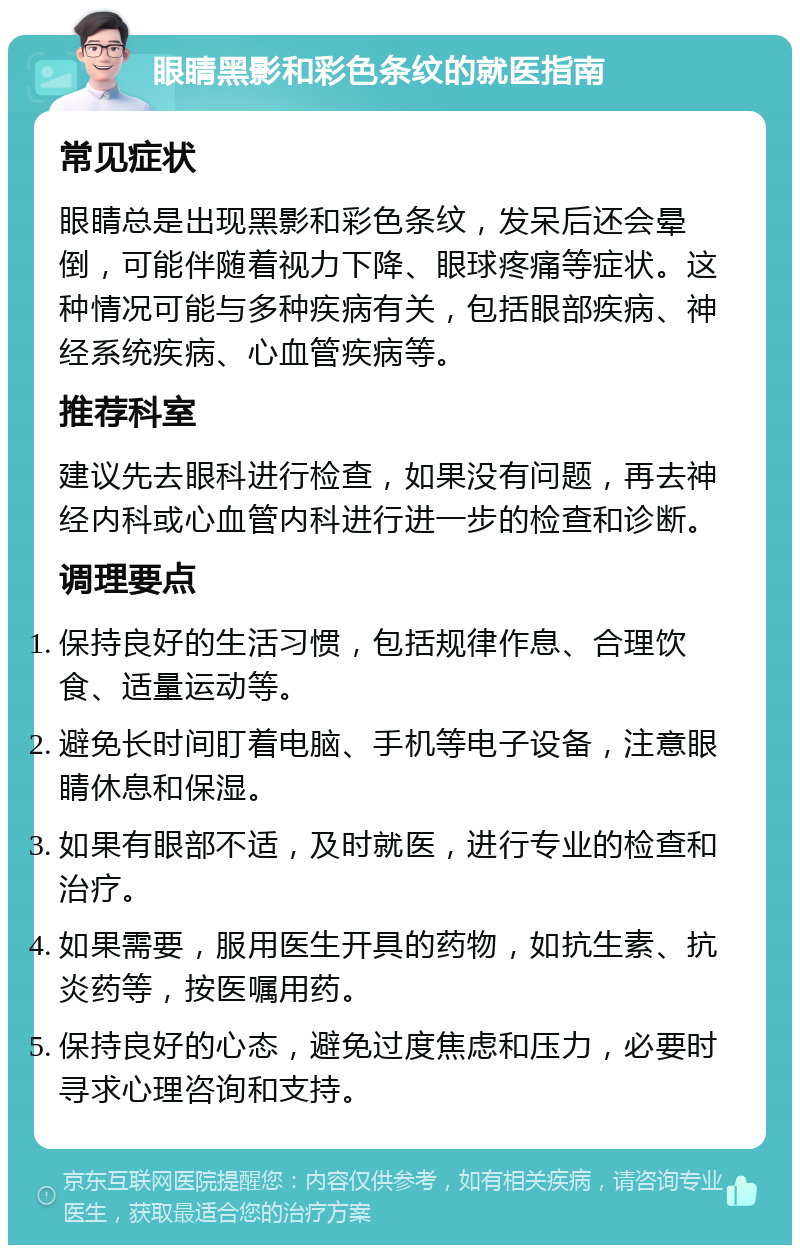 眼睛黑影和彩色条纹的就医指南 常见症状 眼睛总是出现黑影和彩色条纹，发呆后还会晕倒，可能伴随着视力下降、眼球疼痛等症状。这种情况可能与多种疾病有关，包括眼部疾病、神经系统疾病、心血管疾病等。 推荐科室 建议先去眼科进行检查，如果没有问题，再去神经内科或心血管内科进行进一步的检查和诊断。 调理要点 保持良好的生活习惯，包括规律作息、合理饮食、适量运动等。 避免长时间盯着电脑、手机等电子设备，注意眼睛休息和保湿。 如果有眼部不适，及时就医，进行专业的检查和治疗。 如果需要，服用医生开具的药物，如抗生素、抗炎药等，按医嘱用药。 保持良好的心态，避免过度焦虑和压力，必要时寻求心理咨询和支持。