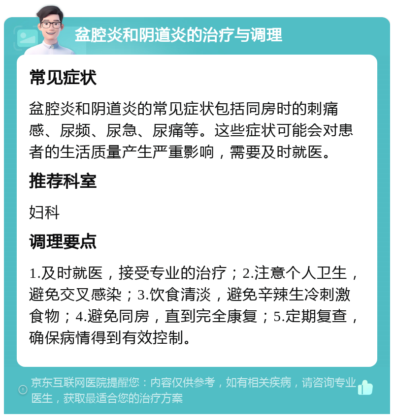 盆腔炎和阴道炎的治疗与调理 常见症状 盆腔炎和阴道炎的常见症状包括同房时的刺痛感、尿频、尿急、尿痛等。这些症状可能会对患者的生活质量产生严重影响，需要及时就医。 推荐科室 妇科 调理要点 1.及时就医，接受专业的治疗；2.注意个人卫生，避免交叉感染；3.饮食清淡，避免辛辣生冷刺激食物；4.避免同房，直到完全康复；5.定期复查，确保病情得到有效控制。