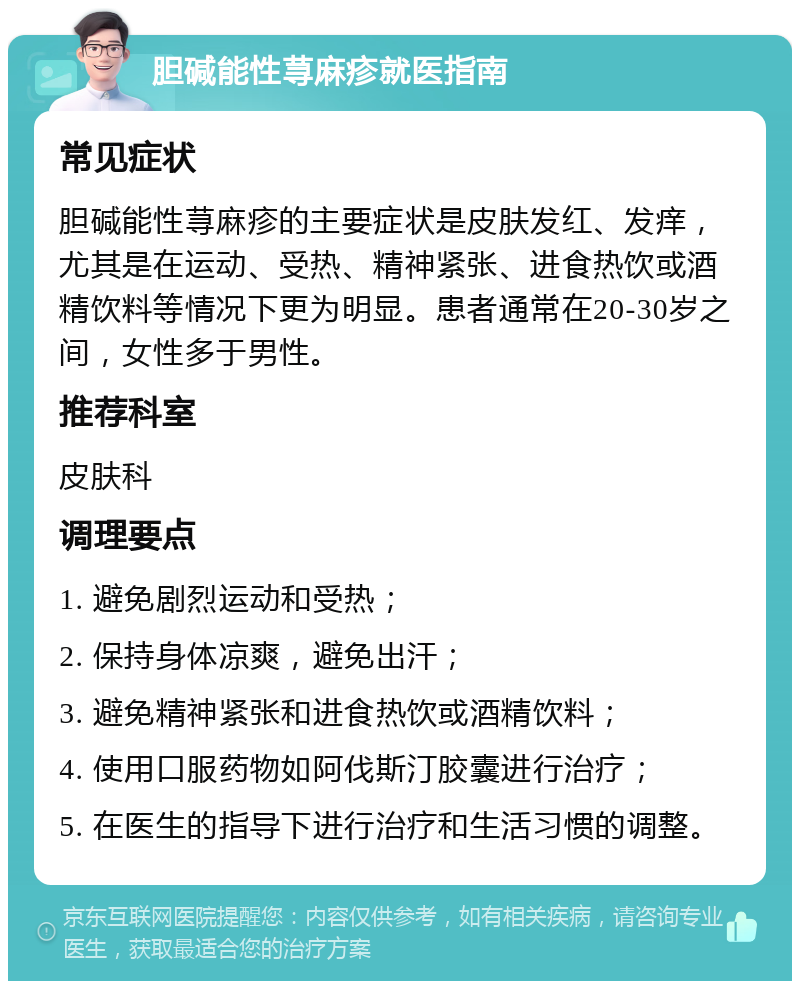 胆碱能性荨麻疹就医指南 常见症状 胆碱能性荨麻疹的主要症状是皮肤发红、发痒，尤其是在运动、受热、精神紧张、进食热饮或酒精饮料等情况下更为明显。患者通常在20-30岁之间，女性多于男性。 推荐科室 皮肤科 调理要点 1. 避免剧烈运动和受热； 2. 保持身体凉爽，避免出汗； 3. 避免精神紧张和进食热饮或酒精饮料； 4. 使用口服药物如阿伐斯汀胶囊进行治疗； 5. 在医生的指导下进行治疗和生活习惯的调整。