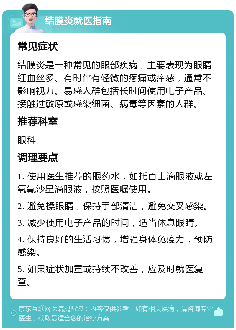 结膜炎就医指南 常见症状 结膜炎是一种常见的眼部疾病，主要表现为眼睛红血丝多、有时伴有轻微的疼痛或痒感，通常不影响视力。易感人群包括长时间使用电子产品、接触过敏原或感染细菌、病毒等因素的人群。 推荐科室 眼科 调理要点 1. 使用医生推荐的眼药水，如托百士滴眼液或左氧氟沙星滴眼液，按照医嘱使用。 2. 避免揉眼睛，保持手部清洁，避免交叉感染。 3. 减少使用电子产品的时间，适当休息眼睛。 4. 保持良好的生活习惯，增强身体免疫力，预防感染。 5. 如果症状加重或持续不改善，应及时就医复查。