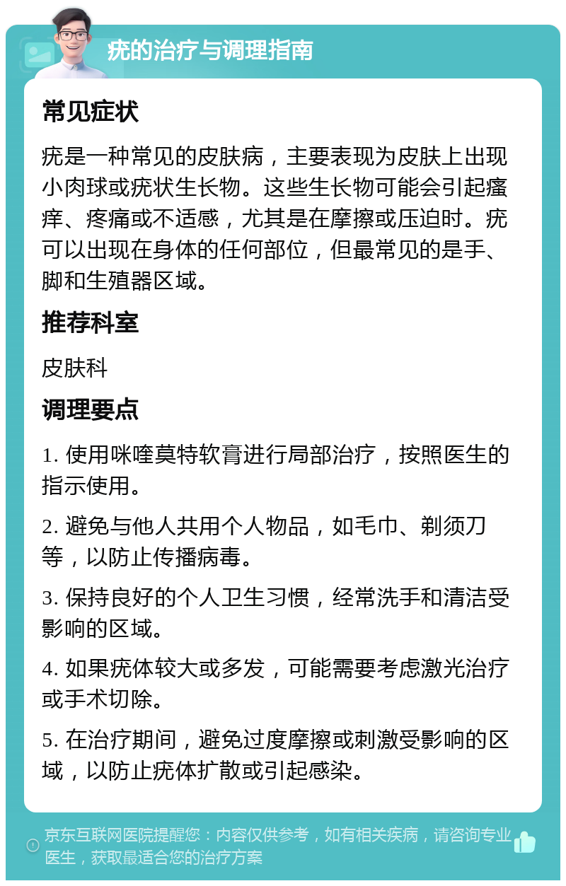 疣的治疗与调理指南 常见症状 疣是一种常见的皮肤病，主要表现为皮肤上出现小肉球或疣状生长物。这些生长物可能会引起瘙痒、疼痛或不适感，尤其是在摩擦或压迫时。疣可以出现在身体的任何部位，但最常见的是手、脚和生殖器区域。 推荐科室 皮肤科 调理要点 1. 使用咪喹莫特软膏进行局部治疗，按照医生的指示使用。 2. 避免与他人共用个人物品，如毛巾、剃须刀等，以防止传播病毒。 3. 保持良好的个人卫生习惯，经常洗手和清洁受影响的区域。 4. 如果疣体较大或多发，可能需要考虑激光治疗或手术切除。 5. 在治疗期间，避免过度摩擦或刺激受影响的区域，以防止疣体扩散或引起感染。