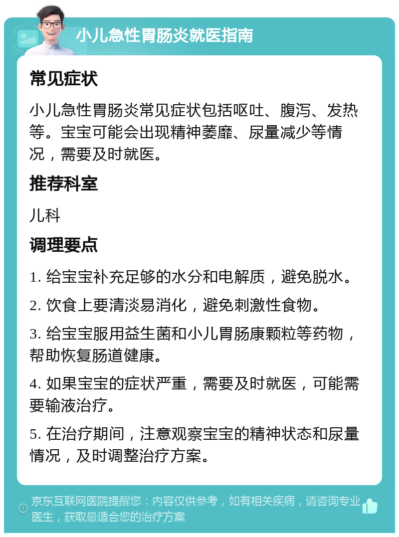 小儿急性胃肠炎就医指南 常见症状 小儿急性胃肠炎常见症状包括呕吐、腹泻、发热等。宝宝可能会出现精神萎靡、尿量减少等情况，需要及时就医。 推荐科室 儿科 调理要点 1. 给宝宝补充足够的水分和电解质，避免脱水。 2. 饮食上要清淡易消化，避免刺激性食物。 3. 给宝宝服用益生菌和小儿胃肠康颗粒等药物，帮助恢复肠道健康。 4. 如果宝宝的症状严重，需要及时就医，可能需要输液治疗。 5. 在治疗期间，注意观察宝宝的精神状态和尿量情况，及时调整治疗方案。