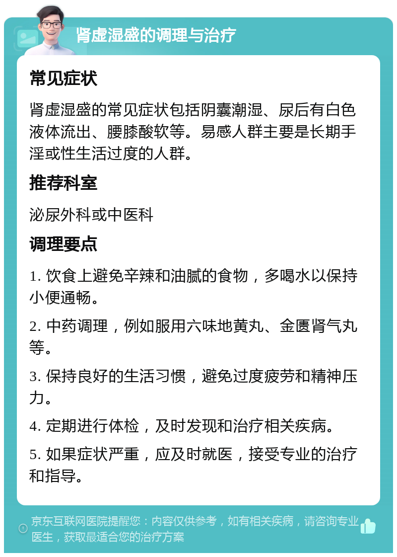 肾虚湿盛的调理与治疗 常见症状 肾虚湿盛的常见症状包括阴囊潮湿、尿后有白色液体流出、腰膝酸软等。易感人群主要是长期手淫或性生活过度的人群。 推荐科室 泌尿外科或中医科 调理要点 1. 饮食上避免辛辣和油腻的食物，多喝水以保持小便通畅。 2. 中药调理，例如服用六味地黄丸、金匮肾气丸等。 3. 保持良好的生活习惯，避免过度疲劳和精神压力。 4. 定期进行体检，及时发现和治疗相关疾病。 5. 如果症状严重，应及时就医，接受专业的治疗和指导。