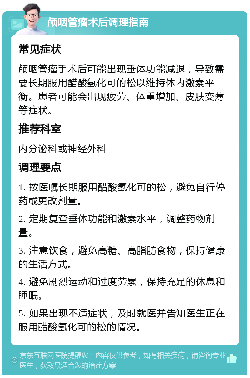 颅咽管瘤术后调理指南 常见症状 颅咽管瘤手术后可能出现垂体功能减退，导致需要长期服用醋酸氢化可的松以维持体内激素平衡。患者可能会出现疲劳、体重增加、皮肤变薄等症状。 推荐科室 内分泌科或神经外科 调理要点 1. 按医嘱长期服用醋酸氢化可的松，避免自行停药或更改剂量。 2. 定期复查垂体功能和激素水平，调整药物剂量。 3. 注意饮食，避免高糖、高脂肪食物，保持健康的生活方式。 4. 避免剧烈运动和过度劳累，保持充足的休息和睡眠。 5. 如果出现不适症状，及时就医并告知医生正在服用醋酸氢化可的松的情况。