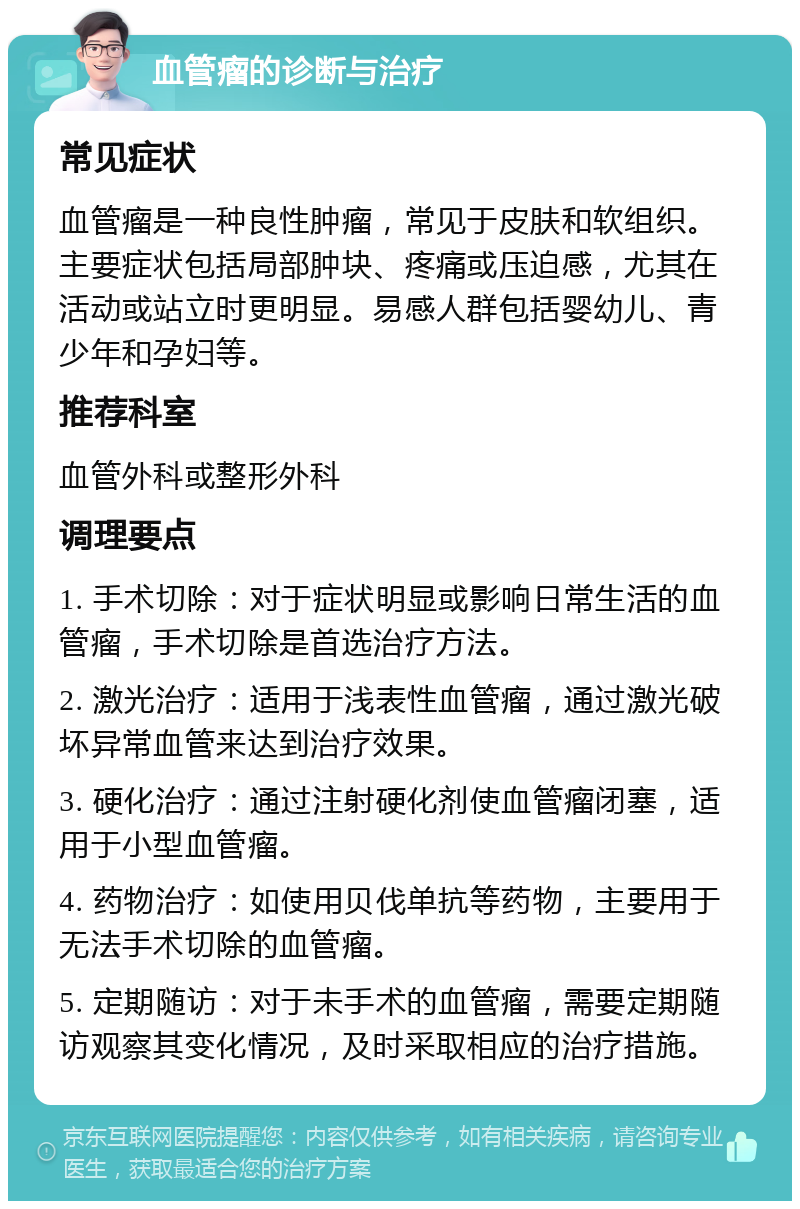 血管瘤的诊断与治疗 常见症状 血管瘤是一种良性肿瘤，常见于皮肤和软组织。主要症状包括局部肿块、疼痛或压迫感，尤其在活动或站立时更明显。易感人群包括婴幼儿、青少年和孕妇等。 推荐科室 血管外科或整形外科 调理要点 1. 手术切除：对于症状明显或影响日常生活的血管瘤，手术切除是首选治疗方法。 2. 激光治疗：适用于浅表性血管瘤，通过激光破坏异常血管来达到治疗效果。 3. 硬化治疗：通过注射硬化剂使血管瘤闭塞，适用于小型血管瘤。 4. 药物治疗：如使用贝伐单抗等药物，主要用于无法手术切除的血管瘤。 5. 定期随访：对于未手术的血管瘤，需要定期随访观察其变化情况，及时采取相应的治疗措施。