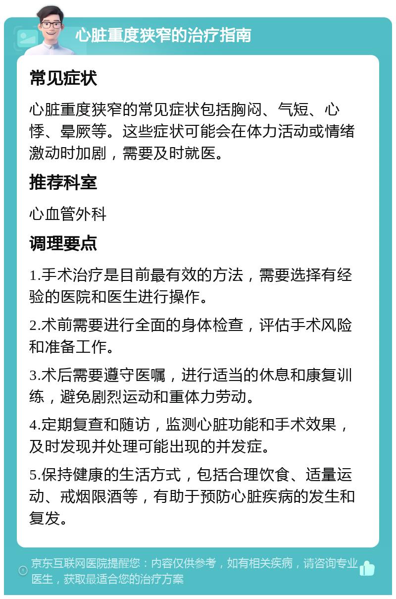 心脏重度狭窄的治疗指南 常见症状 心脏重度狭窄的常见症状包括胸闷、气短、心悸、晕厥等。这些症状可能会在体力活动或情绪激动时加剧，需要及时就医。 推荐科室 心血管外科 调理要点 1.手术治疗是目前最有效的方法，需要选择有经验的医院和医生进行操作。 2.术前需要进行全面的身体检查，评估手术风险和准备工作。 3.术后需要遵守医嘱，进行适当的休息和康复训练，避免剧烈运动和重体力劳动。 4.定期复查和随访，监测心脏功能和手术效果，及时发现并处理可能出现的并发症。 5.保持健康的生活方式，包括合理饮食、适量运动、戒烟限酒等，有助于预防心脏疾病的发生和复发。