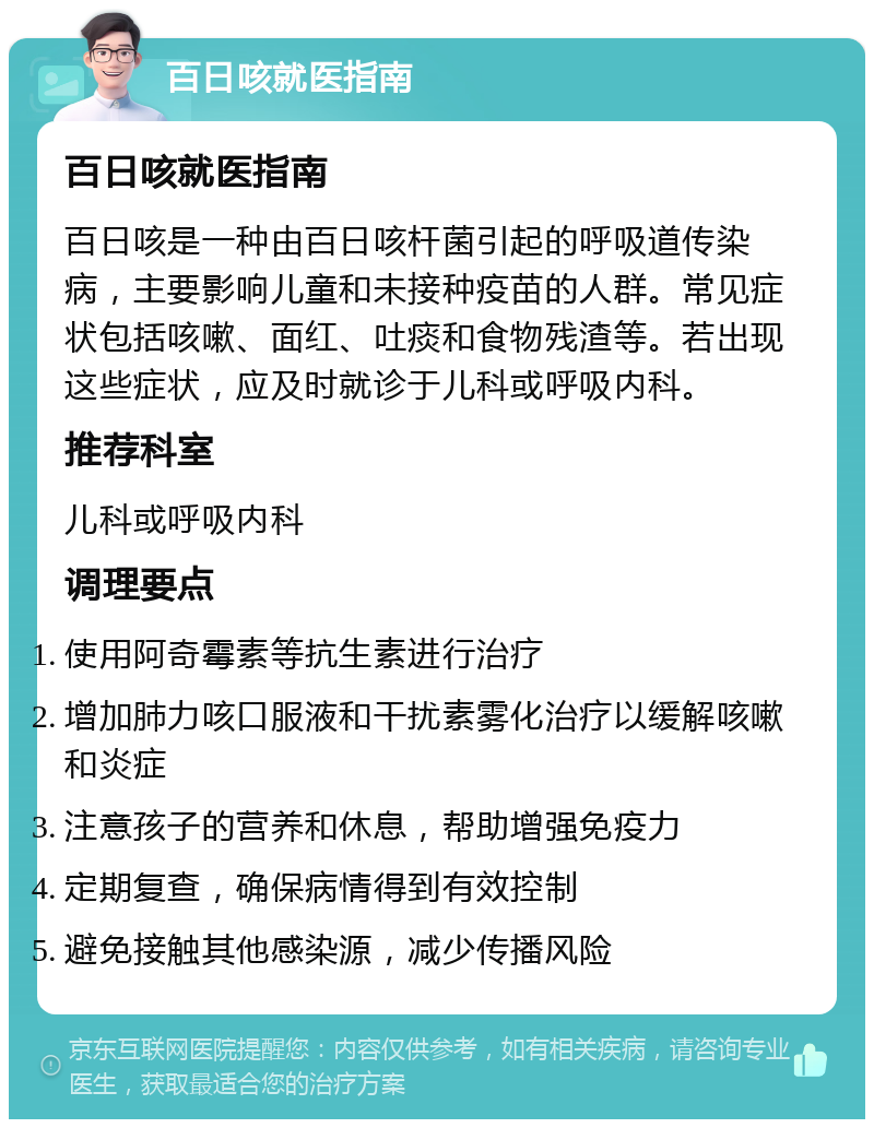 百日咳就医指南 百日咳就医指南 百日咳是一种由百日咳杆菌引起的呼吸道传染病，主要影响儿童和未接种疫苗的人群。常见症状包括咳嗽、面红、吐痰和食物残渣等。若出现这些症状，应及时就诊于儿科或呼吸内科。 推荐科室 儿科或呼吸内科 调理要点 使用阿奇霉素等抗生素进行治疗 增加肺力咳口服液和干扰素雾化治疗以缓解咳嗽和炎症 注意孩子的营养和休息，帮助增强免疫力 定期复查，确保病情得到有效控制 避免接触其他感染源，减少传播风险