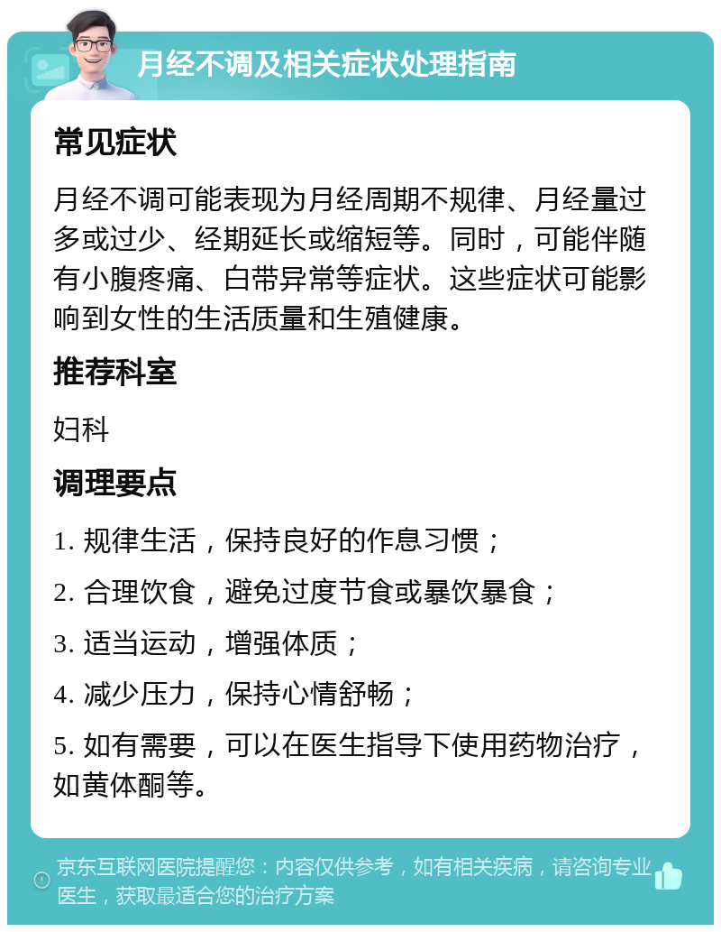 月经不调及相关症状处理指南 常见症状 月经不调可能表现为月经周期不规律、月经量过多或过少、经期延长或缩短等。同时，可能伴随有小腹疼痛、白带异常等症状。这些症状可能影响到女性的生活质量和生殖健康。 推荐科室 妇科 调理要点 1. 规律生活，保持良好的作息习惯； 2. 合理饮食，避免过度节食或暴饮暴食； 3. 适当运动，增强体质； 4. 减少压力，保持心情舒畅； 5. 如有需要，可以在医生指导下使用药物治疗，如黄体酮等。