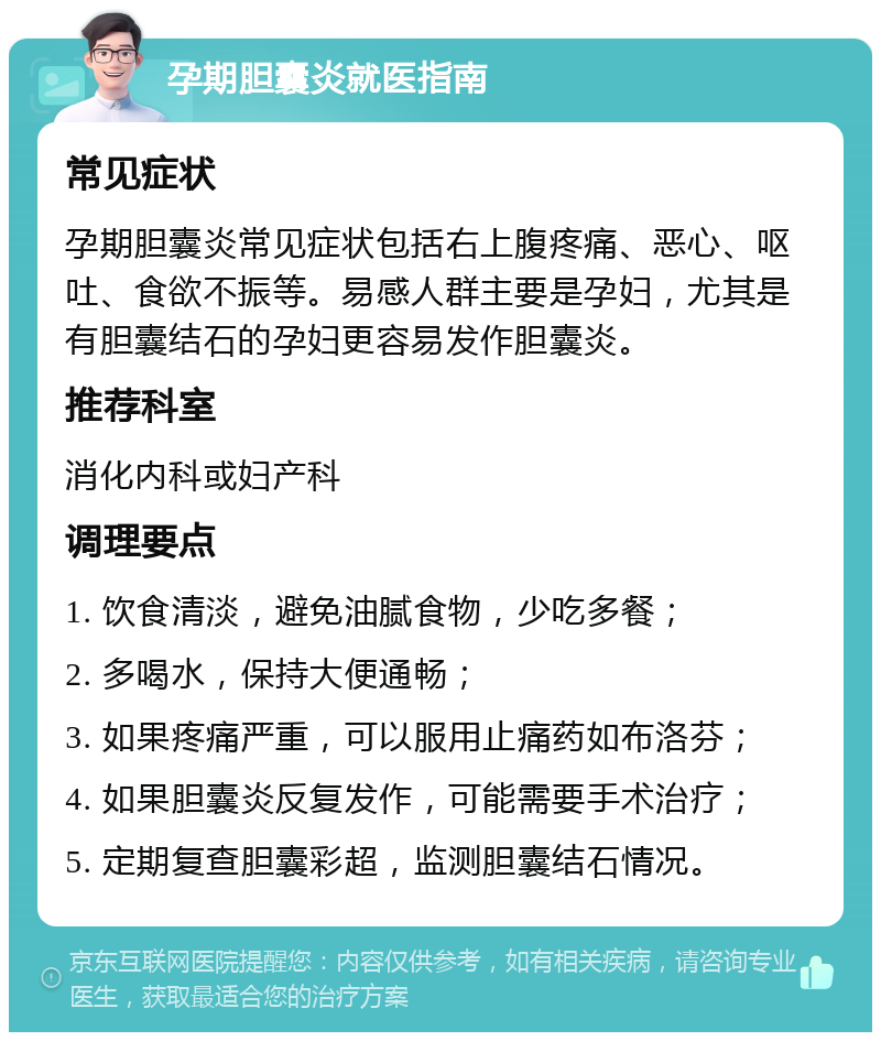 孕期胆囊炎就医指南 常见症状 孕期胆囊炎常见症状包括右上腹疼痛、恶心、呕吐、食欲不振等。易感人群主要是孕妇，尤其是有胆囊结石的孕妇更容易发作胆囊炎。 推荐科室 消化内科或妇产科 调理要点 1. 饮食清淡，避免油腻食物，少吃多餐； 2. 多喝水，保持大便通畅； 3. 如果疼痛严重，可以服用止痛药如布洛芬； 4. 如果胆囊炎反复发作，可能需要手术治疗； 5. 定期复查胆囊彩超，监测胆囊结石情况。