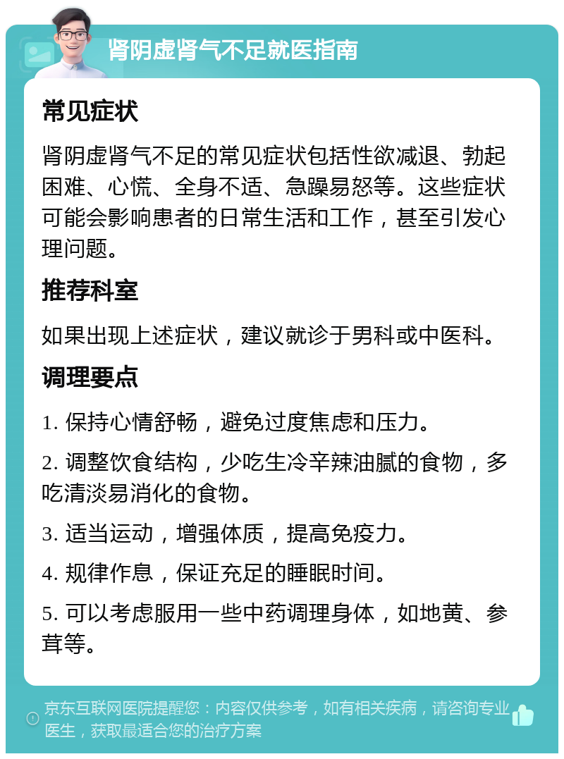 肾阴虚肾气不足就医指南 常见症状 肾阴虚肾气不足的常见症状包括性欲减退、勃起困难、心慌、全身不适、急躁易怒等。这些症状可能会影响患者的日常生活和工作，甚至引发心理问题。 推荐科室 如果出现上述症状，建议就诊于男科或中医科。 调理要点 1. 保持心情舒畅，避免过度焦虑和压力。 2. 调整饮食结构，少吃生冷辛辣油腻的食物，多吃清淡易消化的食物。 3. 适当运动，增强体质，提高免疫力。 4. 规律作息，保证充足的睡眠时间。 5. 可以考虑服用一些中药调理身体，如地黄、参茸等。