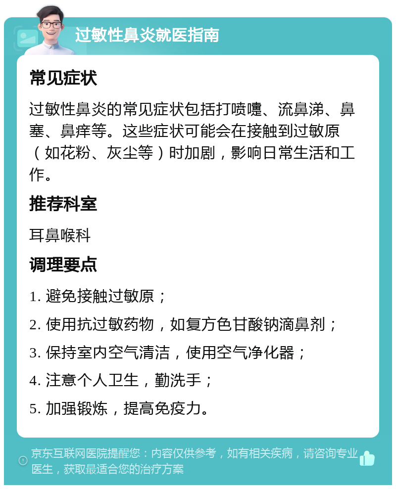 过敏性鼻炎就医指南 常见症状 过敏性鼻炎的常见症状包括打喷嚏、流鼻涕、鼻塞、鼻痒等。这些症状可能会在接触到过敏原（如花粉、灰尘等）时加剧，影响日常生活和工作。 推荐科室 耳鼻喉科 调理要点 1. 避免接触过敏原； 2. 使用抗过敏药物，如复方色甘酸钠滴鼻剂； 3. 保持室内空气清洁，使用空气净化器； 4. 注意个人卫生，勤洗手； 5. 加强锻炼，提高免疫力。