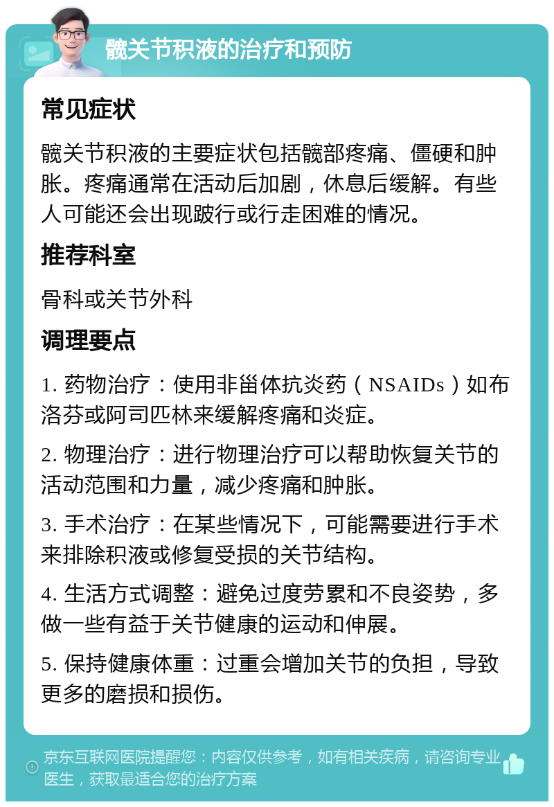 髋关节积液的治疗和预防 常见症状 髋关节积液的主要症状包括髋部疼痛、僵硬和肿胀。疼痛通常在活动后加剧，休息后缓解。有些人可能还会出现跛行或行走困难的情况。 推荐科室 骨科或关节外科 调理要点 1. 药物治疗：使用非甾体抗炎药（NSAIDs）如布洛芬或阿司匹林来缓解疼痛和炎症。 2. 物理治疗：进行物理治疗可以帮助恢复关节的活动范围和力量，减少疼痛和肿胀。 3. 手术治疗：在某些情况下，可能需要进行手术来排除积液或修复受损的关节结构。 4. 生活方式调整：避免过度劳累和不良姿势，多做一些有益于关节健康的运动和伸展。 5. 保持健康体重：过重会增加关节的负担，导致更多的磨损和损伤。