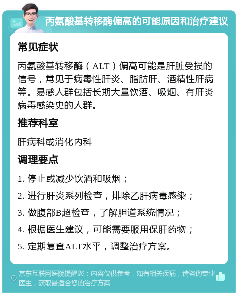 丙氨酸基转移酶偏高的可能原因和治疗建议 常见症状 丙氨酸基转移酶（ALT）偏高可能是肝脏受损的信号，常见于病毒性肝炎、脂肪肝、酒精性肝病等。易感人群包括长期大量饮酒、吸烟、有肝炎病毒感染史的人群。 推荐科室 肝病科或消化内科 调理要点 1. 停止或减少饮酒和吸烟； 2. 进行肝炎系列检查，排除乙肝病毒感染； 3. 做腹部B超检查，了解胆道系统情况； 4. 根据医生建议，可能需要服用保肝药物； 5. 定期复查ALT水平，调整治疗方案。