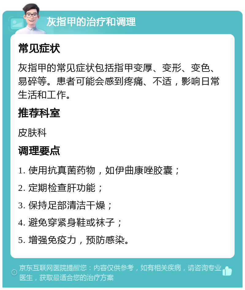 灰指甲的治疗和调理 常见症状 灰指甲的常见症状包括指甲变厚、变形、变色、易碎等。患者可能会感到疼痛、不适，影响日常生活和工作。 推荐科室 皮肤科 调理要点 1. 使用抗真菌药物，如伊曲康唑胶囊； 2. 定期检查肝功能； 3. 保持足部清洁干燥； 4. 避免穿紧身鞋或袜子； 5. 增强免疫力，预防感染。