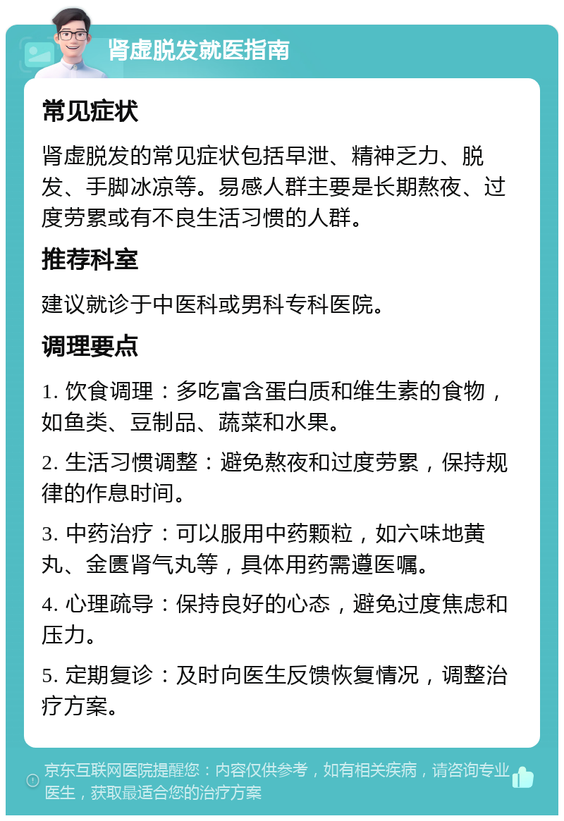 肾虚脱发就医指南 常见症状 肾虚脱发的常见症状包括早泄、精神乏力、脱发、手脚冰凉等。易感人群主要是长期熬夜、过度劳累或有不良生活习惯的人群。 推荐科室 建议就诊于中医科或男科专科医院。 调理要点 1. 饮食调理：多吃富含蛋白质和维生素的食物，如鱼类、豆制品、蔬菜和水果。 2. 生活习惯调整：避免熬夜和过度劳累，保持规律的作息时间。 3. 中药治疗：可以服用中药颗粒，如六味地黄丸、金匮肾气丸等，具体用药需遵医嘱。 4. 心理疏导：保持良好的心态，避免过度焦虑和压力。 5. 定期复诊：及时向医生反馈恢复情况，调整治疗方案。