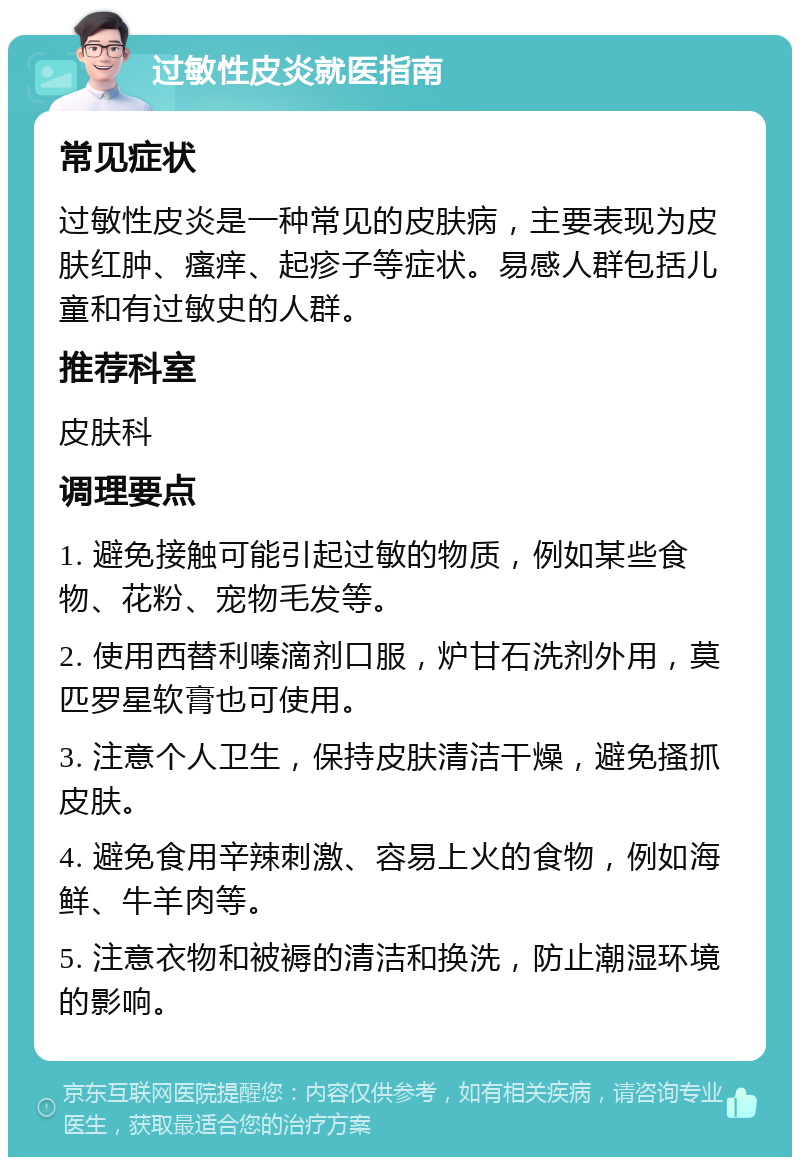 过敏性皮炎就医指南 常见症状 过敏性皮炎是一种常见的皮肤病，主要表现为皮肤红肿、瘙痒、起疹子等症状。易感人群包括儿童和有过敏史的人群。 推荐科室 皮肤科 调理要点 1. 避免接触可能引起过敏的物质，例如某些食物、花粉、宠物毛发等。 2. 使用西替利嗪滴剂口服，炉甘石洗剂外用，莫匹罗星软膏也可使用。 3. 注意个人卫生，保持皮肤清洁干燥，避免搔抓皮肤。 4. 避免食用辛辣刺激、容易上火的食物，例如海鲜、牛羊肉等。 5. 注意衣物和被褥的清洁和换洗，防止潮湿环境的影响。