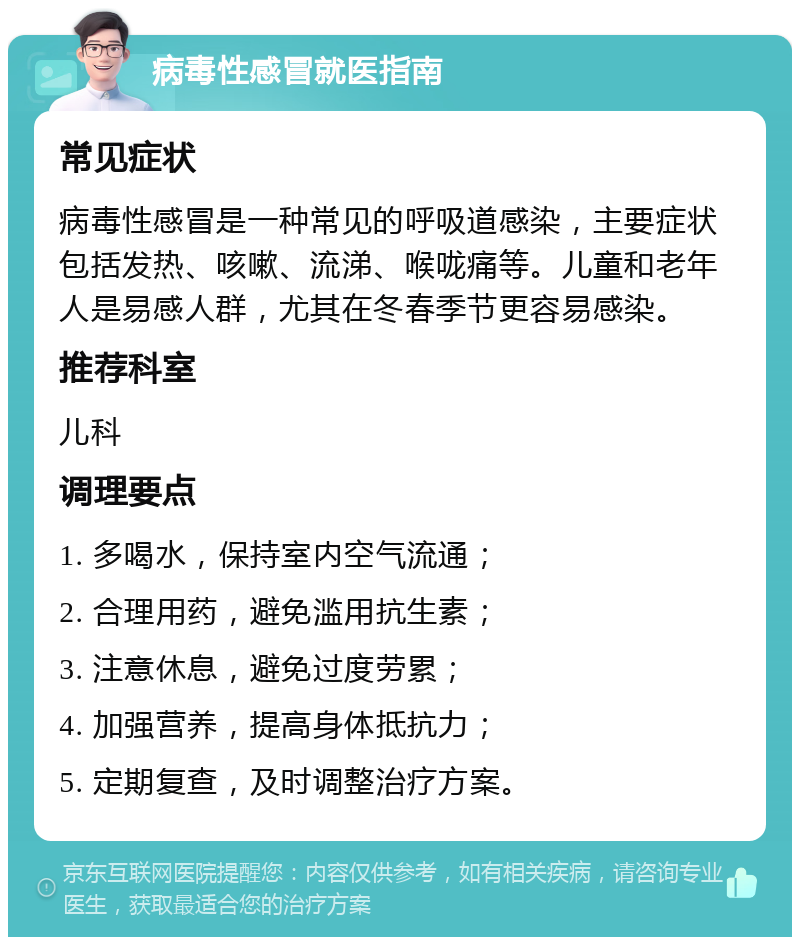 病毒性感冒就医指南 常见症状 病毒性感冒是一种常见的呼吸道感染，主要症状包括发热、咳嗽、流涕、喉咙痛等。儿童和老年人是易感人群，尤其在冬春季节更容易感染。 推荐科室 儿科 调理要点 1. 多喝水，保持室内空气流通； 2. 合理用药，避免滥用抗生素； 3. 注意休息，避免过度劳累； 4. 加强营养，提高身体抵抗力； 5. 定期复查，及时调整治疗方案。