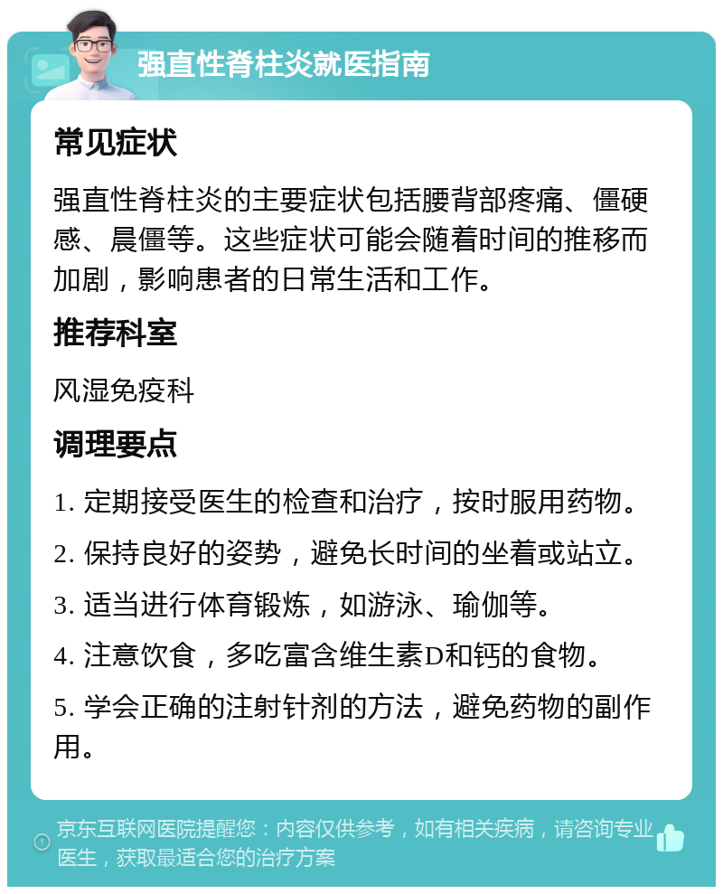 强直性脊柱炎就医指南 常见症状 强直性脊柱炎的主要症状包括腰背部疼痛、僵硬感、晨僵等。这些症状可能会随着时间的推移而加剧，影响患者的日常生活和工作。 推荐科室 风湿免疫科 调理要点 1. 定期接受医生的检查和治疗，按时服用药物。 2. 保持良好的姿势，避免长时间的坐着或站立。 3. 适当进行体育锻炼，如游泳、瑜伽等。 4. 注意饮食，多吃富含维生素D和钙的食物。 5. 学会正确的注射针剂的方法，避免药物的副作用。