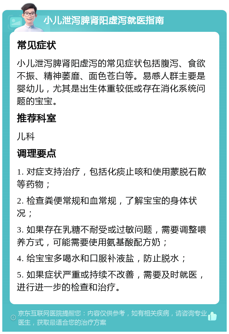 小儿泄泻脾肾阳虚泻就医指南 常见症状 小儿泄泻脾肾阳虚泻的常见症状包括腹泻、食欲不振、精神萎靡、面色苍白等。易感人群主要是婴幼儿，尤其是出生体重较低或存在消化系统问题的宝宝。 推荐科室 儿科 调理要点 1. 对症支持治疗，包括化痰止咳和使用蒙脱石散等药物； 2. 检查粪便常规和血常规，了解宝宝的身体状况； 3. 如果存在乳糖不耐受或过敏问题，需要调整喂养方式，可能需要使用氨基酸配方奶； 4. 给宝宝多喝水和口服补液盐，防止脱水； 5. 如果症状严重或持续不改善，需要及时就医，进行进一步的检查和治疗。