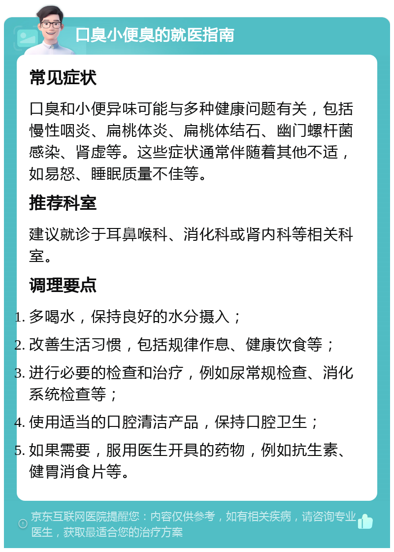 口臭小便臭的就医指南 常见症状 口臭和小便异味可能与多种健康问题有关，包括慢性咽炎、扁桃体炎、扁桃体结石、幽门螺杆菌感染、肾虚等。这些症状通常伴随着其他不适，如易怒、睡眠质量不佳等。 推荐科室 建议就诊于耳鼻喉科、消化科或肾内科等相关科室。 调理要点 多喝水，保持良好的水分摄入； 改善生活习惯，包括规律作息、健康饮食等； 进行必要的检查和治疗，例如尿常规检查、消化系统检查等； 使用适当的口腔清洁产品，保持口腔卫生； 如果需要，服用医生开具的药物，例如抗生素、健胃消食片等。