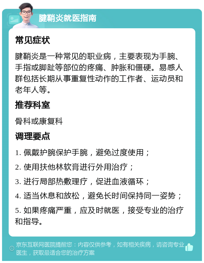 腱鞘炎就医指南 常见症状 腱鞘炎是一种常见的职业病，主要表现为手腕、手指或脚趾等部位的疼痛、肿胀和僵硬。易感人群包括长期从事重复性动作的工作者、运动员和老年人等。 推荐科室 骨科或康复科 调理要点 1. 佩戴护腕保护手腕，避免过度使用； 2. 使用扶他林软膏进行外用治疗； 3. 进行局部热敷理疗，促进血液循环； 4. 适当休息和放松，避免长时间保持同一姿势； 5. 如果疼痛严重，应及时就医，接受专业的治疗和指导。