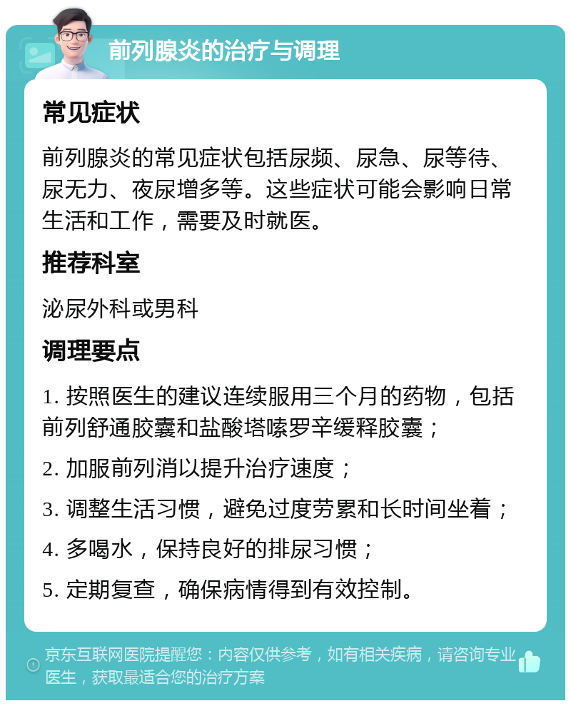 前列腺炎的治疗与调理 常见症状 前列腺炎的常见症状包括尿频、尿急、尿等待、尿无力、夜尿增多等。这些症状可能会影响日常生活和工作，需要及时就医。 推荐科室 泌尿外科或男科 调理要点 1. 按照医生的建议连续服用三个月的药物，包括前列舒通胶囊和盐酸塔嗦罗辛缓释胶囊； 2. 加服前列消以提升治疗速度； 3. 调整生活习惯，避免过度劳累和长时间坐着； 4. 多喝水，保持良好的排尿习惯； 5. 定期复查，确保病情得到有效控制。