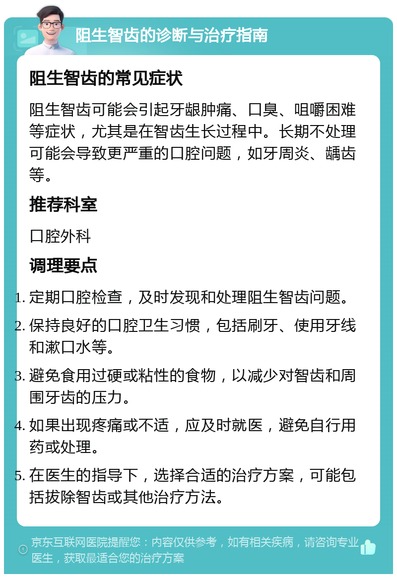 阻生智齿的诊断与治疗指南 阻生智齿的常见症状 阻生智齿可能会引起牙龈肿痛、口臭、咀嚼困难等症状，尤其是在智齿生长过程中。长期不处理可能会导致更严重的口腔问题，如牙周炎、龋齿等。 推荐科室 口腔外科 调理要点 定期口腔检查，及时发现和处理阻生智齿问题。 保持良好的口腔卫生习惯，包括刷牙、使用牙线和漱口水等。 避免食用过硬或粘性的食物，以减少对智齿和周围牙齿的压力。 如果出现疼痛或不适，应及时就医，避免自行用药或处理。 在医生的指导下，选择合适的治疗方案，可能包括拔除智齿或其他治疗方法。