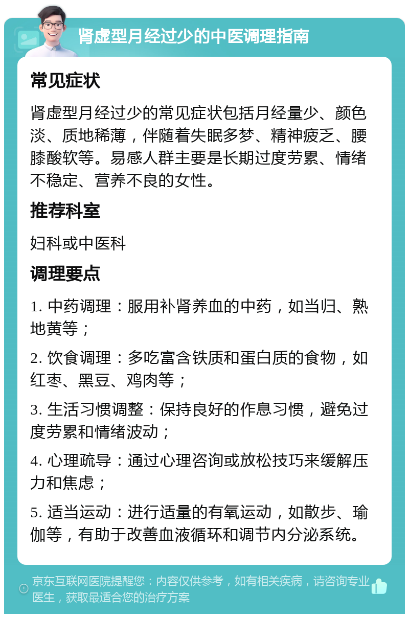 肾虚型月经过少的中医调理指南 常见症状 肾虚型月经过少的常见症状包括月经量少、颜色淡、质地稀薄，伴随着失眠多梦、精神疲乏、腰膝酸软等。易感人群主要是长期过度劳累、情绪不稳定、营养不良的女性。 推荐科室 妇科或中医科 调理要点 1. 中药调理：服用补肾养血的中药，如当归、熟地黄等； 2. 饮食调理：多吃富含铁质和蛋白质的食物，如红枣、黑豆、鸡肉等； 3. 生活习惯调整：保持良好的作息习惯，避免过度劳累和情绪波动； 4. 心理疏导：通过心理咨询或放松技巧来缓解压力和焦虑； 5. 适当运动：进行适量的有氧运动，如散步、瑜伽等，有助于改善血液循环和调节内分泌系统。