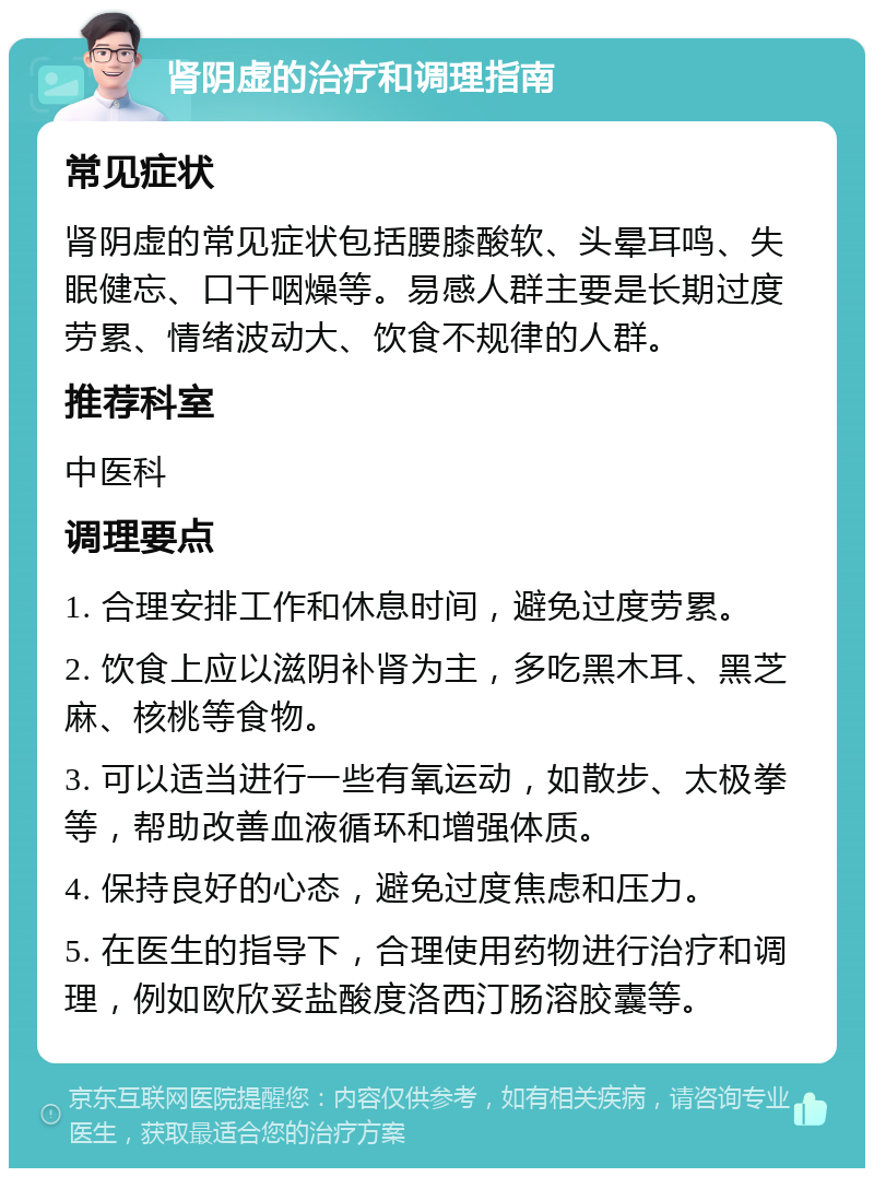 肾阴虚的治疗和调理指南 常见症状 肾阴虚的常见症状包括腰膝酸软、头晕耳鸣、失眠健忘、口干咽燥等。易感人群主要是长期过度劳累、情绪波动大、饮食不规律的人群。 推荐科室 中医科 调理要点 1. 合理安排工作和休息时间，避免过度劳累。 2. 饮食上应以滋阴补肾为主，多吃黑木耳、黑芝麻、核桃等食物。 3. 可以适当进行一些有氧运动，如散步、太极拳等，帮助改善血液循环和增强体质。 4. 保持良好的心态，避免过度焦虑和压力。 5. 在医生的指导下，合理使用药物进行治疗和调理，例如欧欣妥盐酸度洛西汀肠溶胶囊等。