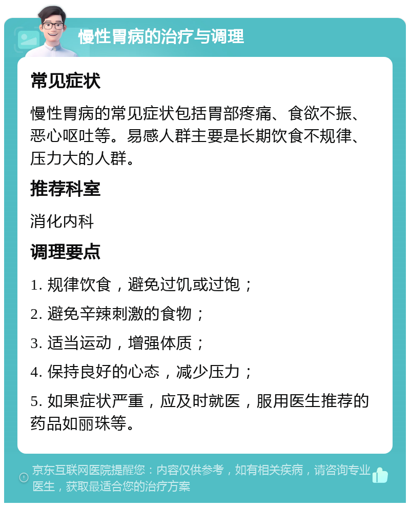 慢性胃病的治疗与调理 常见症状 慢性胃病的常见症状包括胃部疼痛、食欲不振、恶心呕吐等。易感人群主要是长期饮食不规律、压力大的人群。 推荐科室 消化内科 调理要点 1. 规律饮食，避免过饥或过饱； 2. 避免辛辣刺激的食物； 3. 适当运动，增强体质； 4. 保持良好的心态，减少压力； 5. 如果症状严重，应及时就医，服用医生推荐的药品如丽珠等。