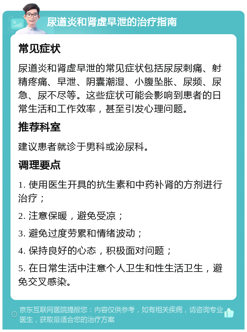 尿道炎和肾虚早泄的治疗指南 常见症状 尿道炎和肾虚早泄的常见症状包括尿尿刺痛、射精疼痛、早泄、阴囊潮湿、小腹坠胀、尿频、尿急、尿不尽等。这些症状可能会影响到患者的日常生活和工作效率，甚至引发心理问题。 推荐科室 建议患者就诊于男科或泌尿科。 调理要点 1. 使用医生开具的抗生素和中药补肾的方剂进行治疗； 2. 注意保暖，避免受凉； 3. 避免过度劳累和情绪波动； 4. 保持良好的心态，积极面对问题； 5. 在日常生活中注意个人卫生和性生活卫生，避免交叉感染。