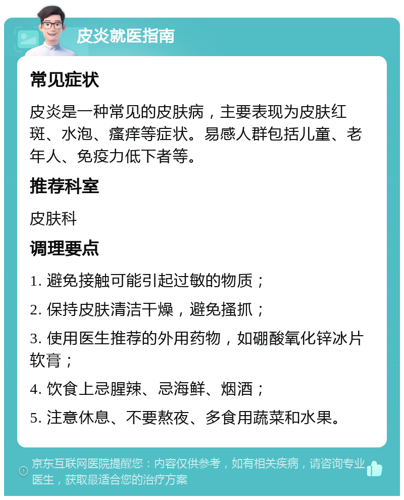 皮炎就医指南 常见症状 皮炎是一种常见的皮肤病，主要表现为皮肤红斑、水泡、瘙痒等症状。易感人群包括儿童、老年人、免疫力低下者等。 推荐科室 皮肤科 调理要点 1. 避免接触可能引起过敏的物质； 2. 保持皮肤清洁干燥，避免搔抓； 3. 使用医生推荐的外用药物，如硼酸氧化锌冰片软膏； 4. 饮食上忌腥辣、忌海鲜、烟酒； 5. 注意休息、不要熬夜、多食用蔬菜和水果。